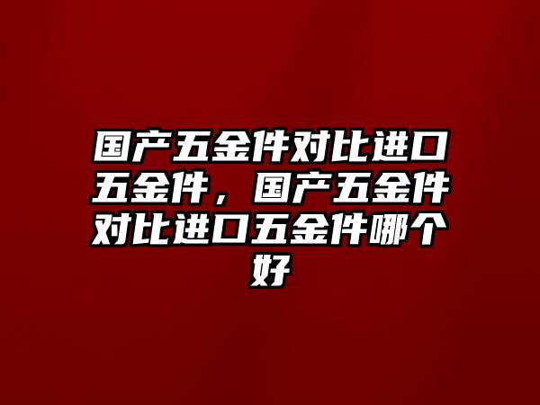 國產五金件對比進口五金件，國產五金件對比進口五金件哪個好