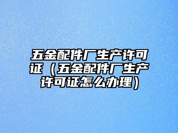 五金配件廠生產許可證（五金配件廠生產許可證怎么辦理）