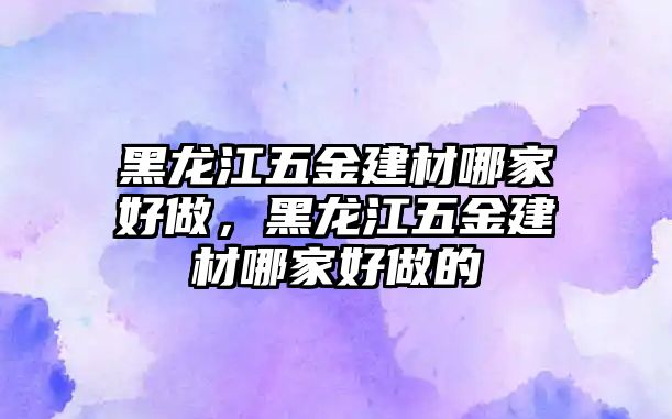 黑龍江五金建材哪家好做，黑龍江五金建材哪家好做的