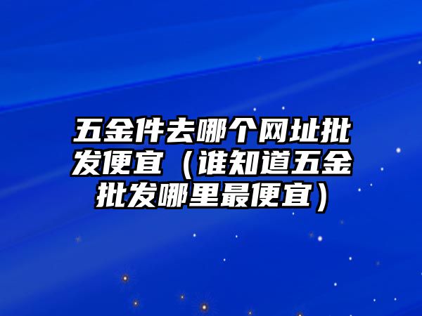 五金件去哪個網址批發便宜（誰知道五金批發哪里最便宜）