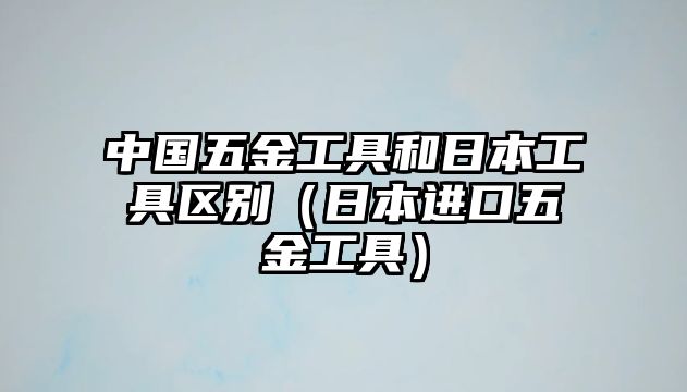 中國五金工具和日本工具區別（日本進口五金工具）