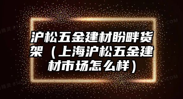 滬松五金建材盼畔貨架（上海滬松五金建材市場(chǎng)怎么樣）