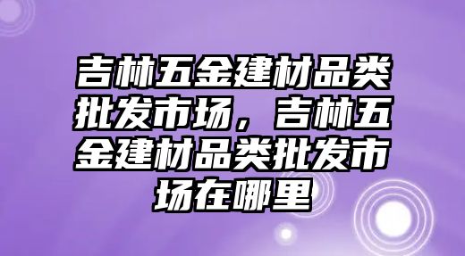 吉林五金建材品類批發市場，吉林五金建材品類批發市場在哪里