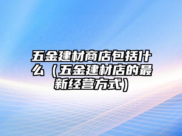 五金建材商店包括什么（五金建材店的最新經(jīng)營方式）