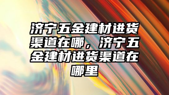 濟寧五金建材進貨渠道在哪，濟寧五金建材進貨渠道在哪里