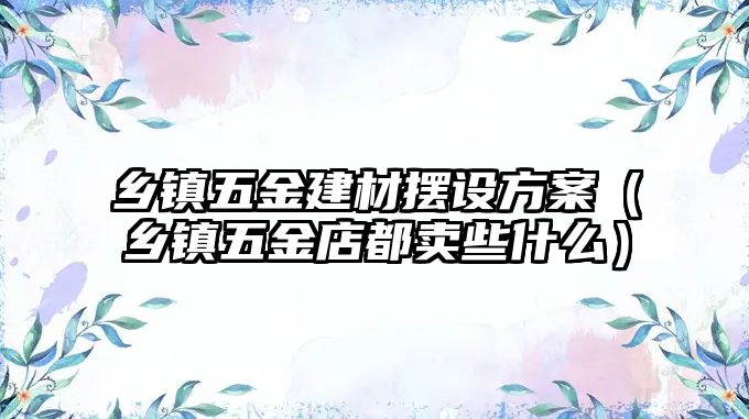 鄉鎮五金建材擺設方案（鄉鎮五金店都賣些什么）