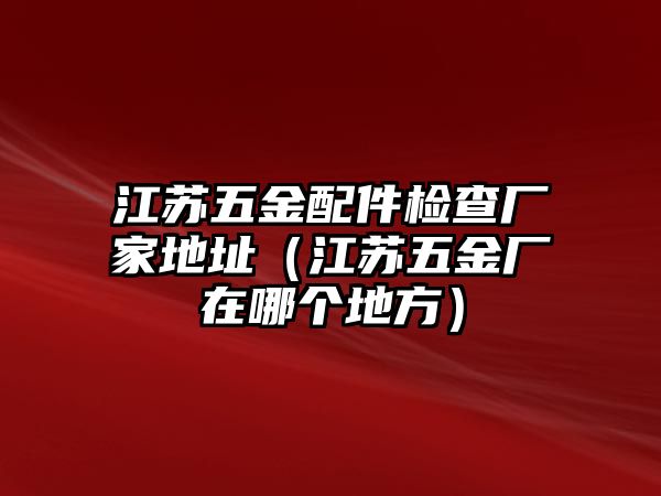 江蘇五金配件檢查廠家地址（江蘇五金廠在哪個地方）