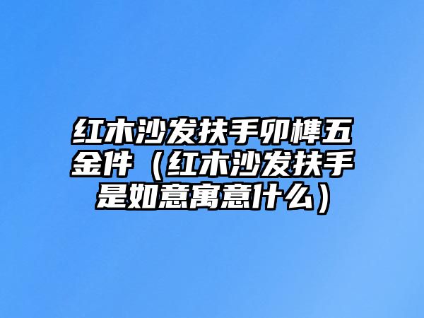 紅木沙發扶手卯榫五金件（紅木沙發扶手是如意寓意什么）