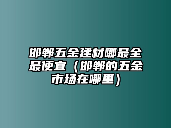 邯鄲五金建材哪最全最便宜（邯鄲的五金市場在哪里）