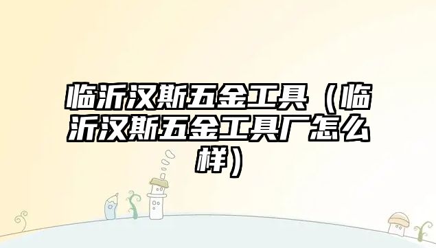 臨沂漢斯五金工具（臨沂漢斯五金工具廠怎么樣）