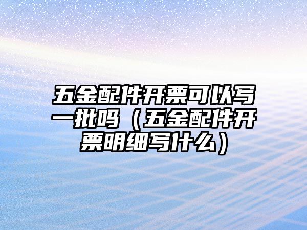 五金配件開票可以寫一批嗎（五金配件開票明細寫什么）