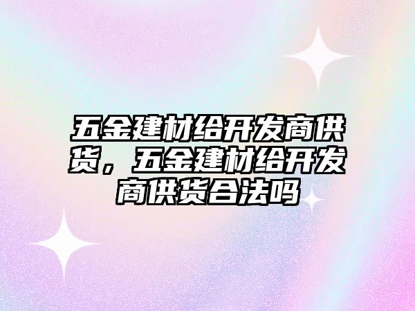 五金建材給開發(fā)商供貨，五金建材給開發(fā)商供貨合法嗎