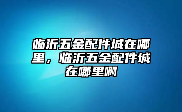 臨沂五金配件城在哪里，臨沂五金配件城在哪里啊