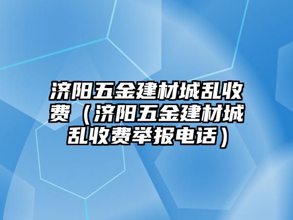 濟陽五金建材城亂收費（濟陽五金建材城亂收費舉報電話）