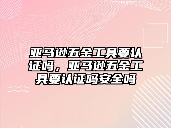 亞馬遜五金工具要認證嗎，亞馬遜五金工具要認證嗎安全嗎