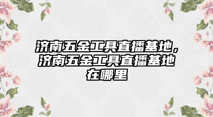 濟南五金工具直播基地，濟南五金工具直播基地在哪里