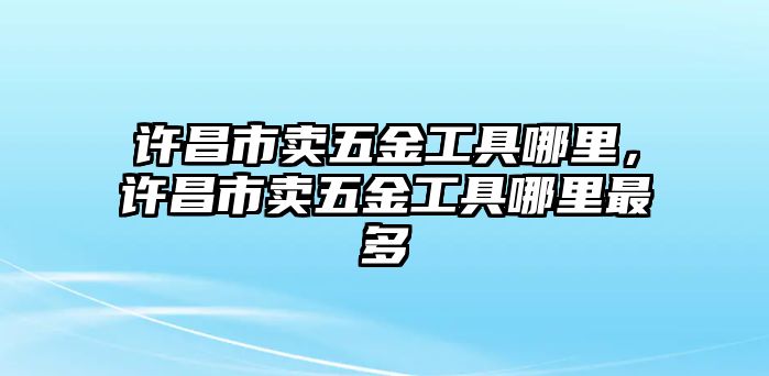 許昌市賣五金工具哪里，許昌市賣五金工具哪里最多