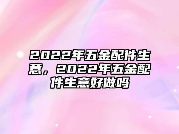 2022年五金配件生意，2022年五金配件生意好做嗎