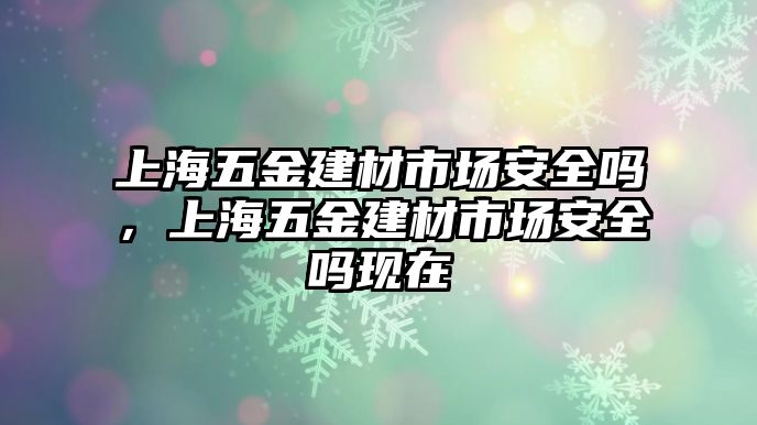 上海五金建材市場(chǎng)安全嗎，上海五金建材市場(chǎng)安全嗎現(xiàn)在