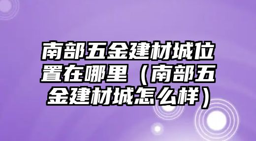 南部五金建材城位置在哪里（南部五金建材城怎么樣）