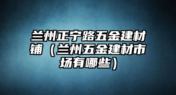 蘭州正寧路五金建材鋪（蘭州五金建材市場有哪些）