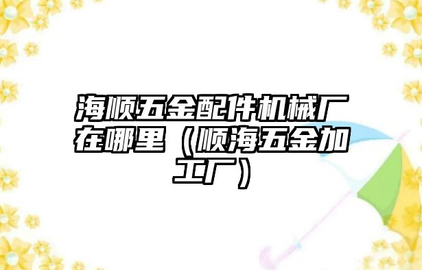 海順五金配件機械廠在哪里（順海五金加工廠）