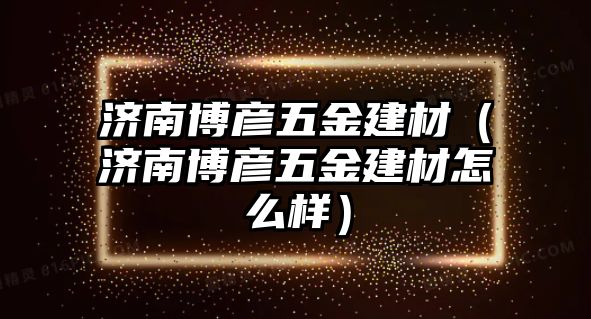 濟南博彥五金建材（濟南博彥五金建材怎么樣）