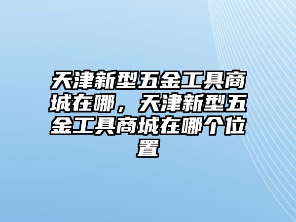 天津新型五金工具商城在哪，天津新型五金工具商城在哪個位置