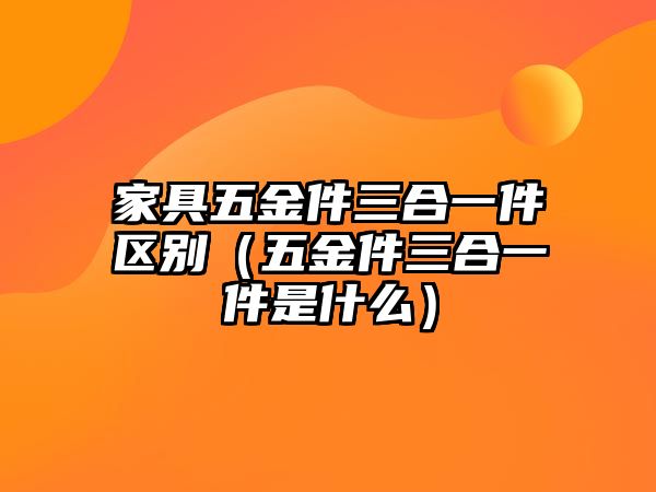 家具五金件三合一件區別（五金件三合一件是什么）