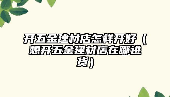 開五金建材店怎樣開好（想開五金建材店在哪進貨）