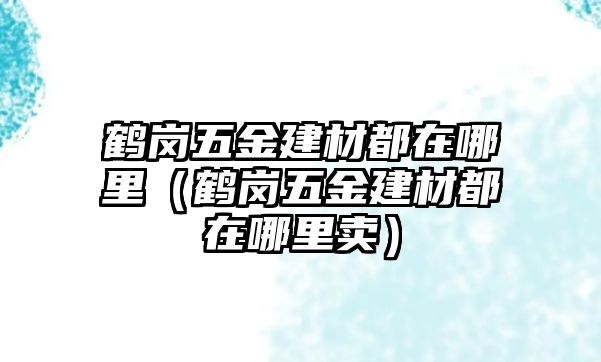 鶴崗五金建材都在哪里（鶴崗五金建材都在哪里賣）