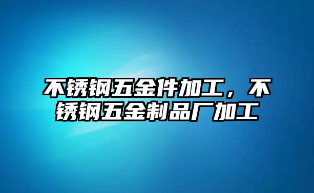 不銹鋼五金件加工，不銹鋼五金制品廠加工