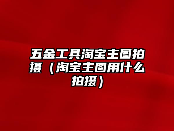 五金工具淘寶主圖拍攝（淘寶主圖用什么拍攝）