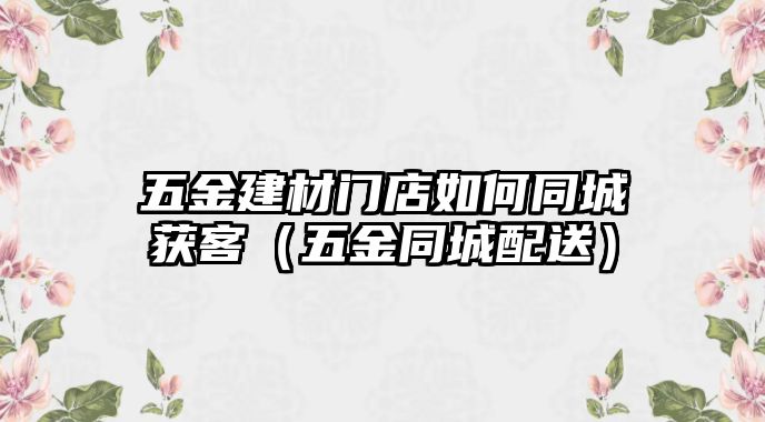 五金建材門店如何同城獲客（五金同城配送）