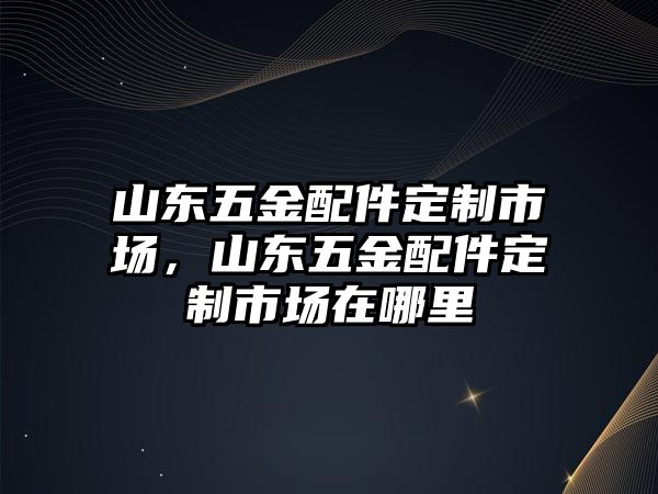 山東五金配件定制市場，山東五金配件定制市場在哪里