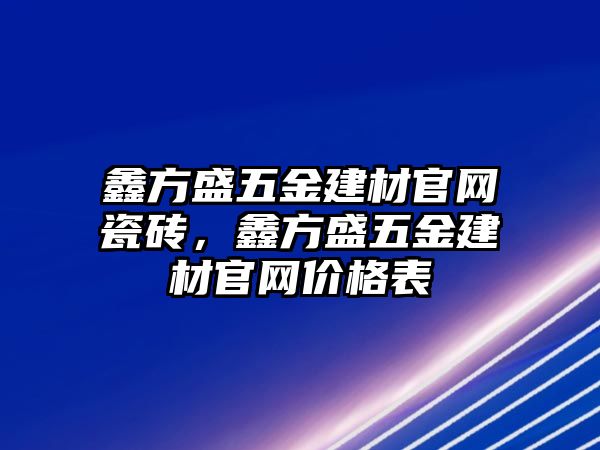 鑫方盛五金建材官網瓷磚，鑫方盛五金建材官網價格表