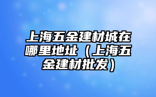 上海五金建材城在哪里地址（上海五金建材批發）