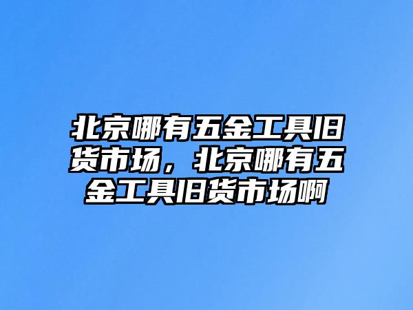 北京哪有五金工具舊貨市場，北京哪有五金工具舊貨市場啊