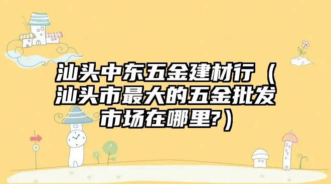 汕頭中東五金建材行（汕頭市最大的五金批發市場在哪里?）