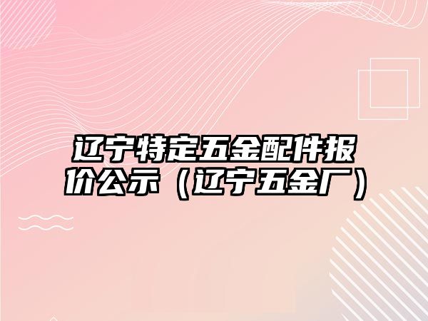 遼寧特定五金配件報價公示（遼寧五金廠）