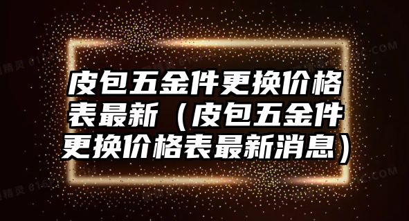 皮包五金件更換價(jià)格表最新（皮包五金件更換價(jià)格表最新消息）