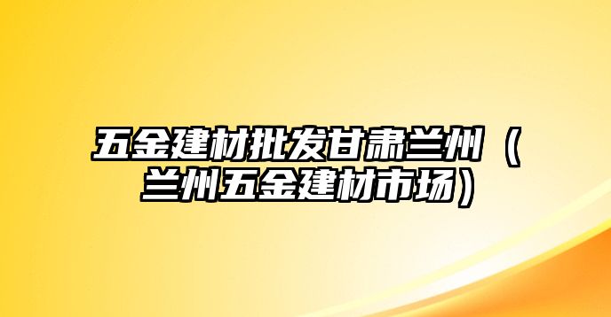 五金建材批發甘肅蘭州（蘭州五金建材市場）