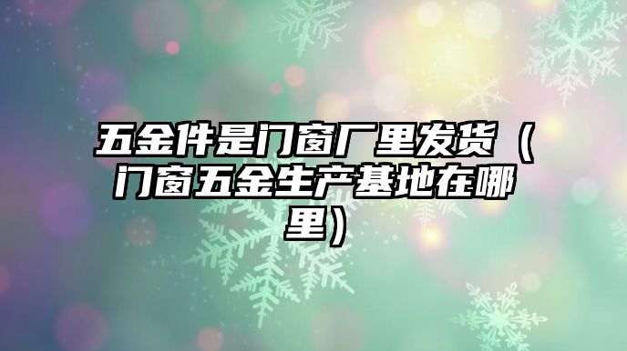 五金件是門窗廠里發貨（門窗五金生產基地在哪里）