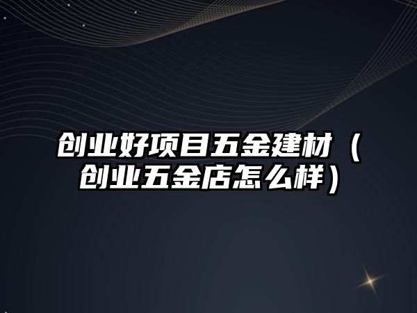 創業好項目五金建材（創業五金店怎么樣）