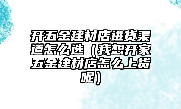 開五金建材店進貨渠道怎么選（我想開家五金建材店怎么上貨呢）