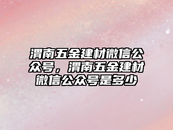 渭南五金建材微信公眾號，渭南五金建材微信公眾號是多少