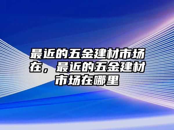 最近的五金建材市場在，最近的五金建材市場在哪里