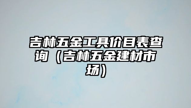 吉林五金工具價目表查詢（吉林五金建材市場）