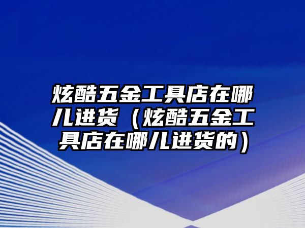 炫酷五金工具店在哪兒進貨（炫酷五金工具店在哪兒進貨的）