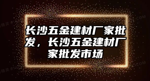 長沙五金建材廠家批發，長沙五金建材廠家批發市場